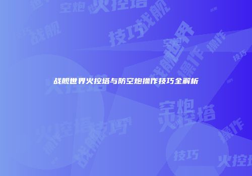 战舰世界火控塔与防空炮操作技巧全解析