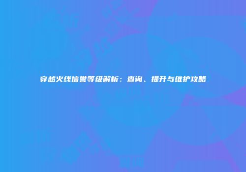 穿越火线信誉等级解析：查询、提升与维护攻略