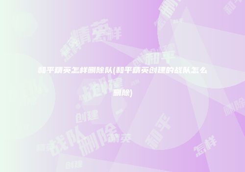 和平精英怎样删除队(和平精英创建的战队怎么删除)