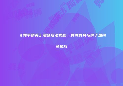 《和平精英》趣味玩法揭秘：舞狮载具与狮子鱼钓鱼技巧