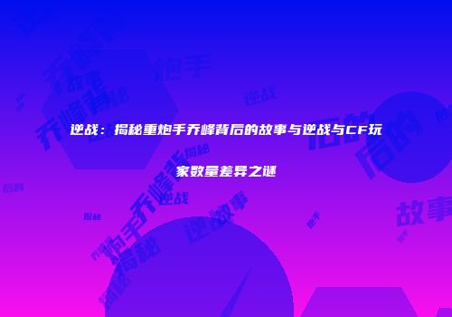 逆战：揭秘重炮手乔峰背后的故事与逆战与CF玩家数量差异之谜