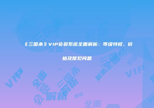 《三国杀》VIP会员系统全面解析：等级特权、价格及常见问题