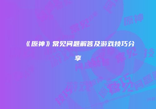 《原神》常见问题解答及游戏技巧分享