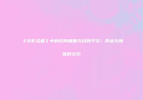 《火影忍者》中的日向雏田与日向宁次：命运与情感的交织