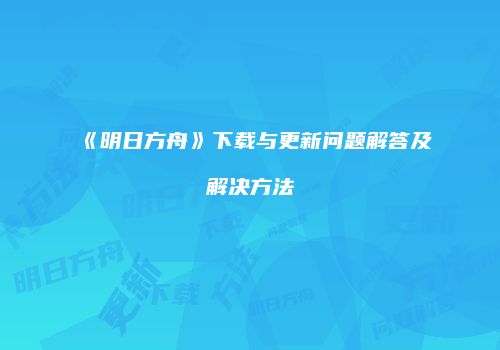 《明日方舟》下载与更新问题解答及解决方法