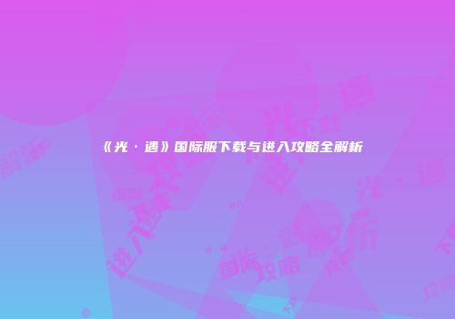 《光·遇》国际服下载与进入攻略全解析