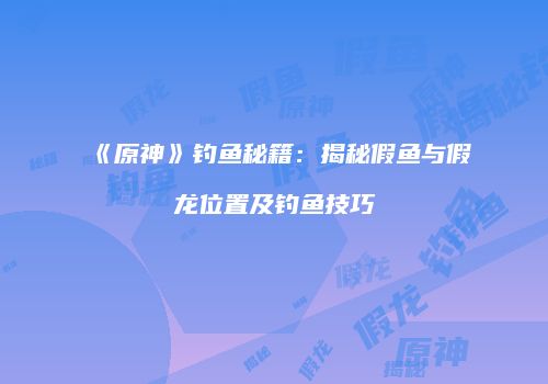 《原神》钓鱼秘籍：揭秘假鱼与假龙位置及钓鱼技巧