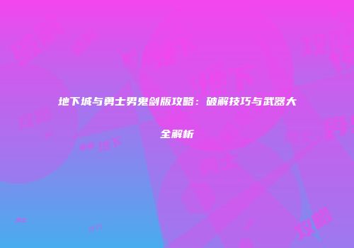 地下城与勇士男鬼剑版攻略：破解技巧与武器大全解析