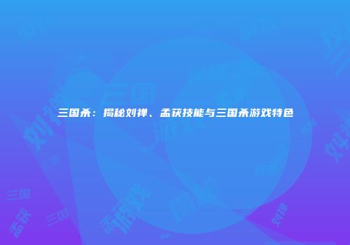 三国杀：揭秘刘禅、孟获技能与三国杀游戏特色