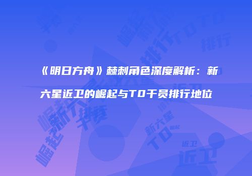 《明日方舟》棘刺角色深度解析：新六星近卫的崛起与T0干员排行地位