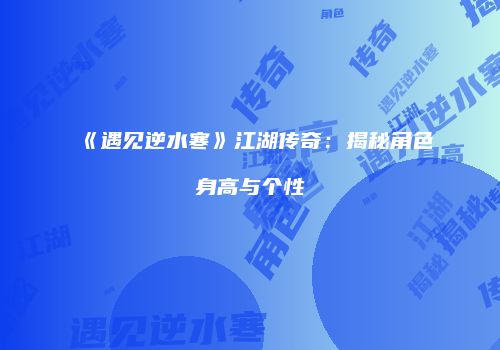 《遇见逆水寒》江湖传奇：揭秘角色身高与个性