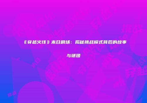 《穿越火线》末日剧场：揭秘挑战模式背后的故事与谜团