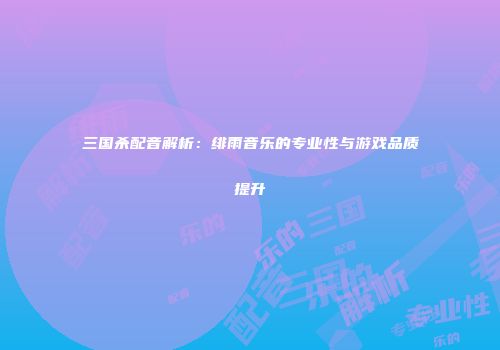 三国杀配音解析：绯雨音乐的专业性与游戏品质提升