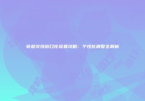 穿越火线窗口化设置攻略：个性化调整全解析