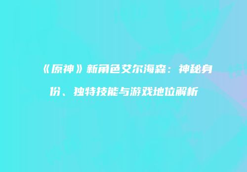 《原神》新角色艾尔海森：神秘身份、独特技能与游戏地位解析