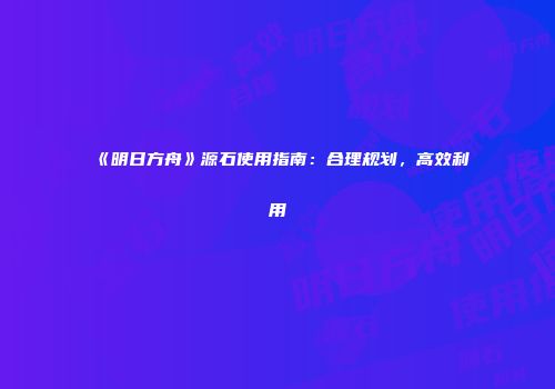 《明日方舟》源石使用指南：合理规划，高效利用