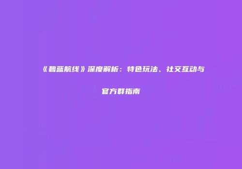 《碧蓝航线》深度解析：特色玩法、社交互动与官方群指南