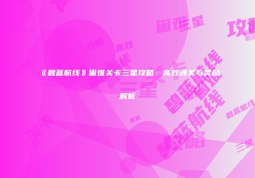 《碧蓝航线》困难关卡三星攻略：高效通关与奖励解析
