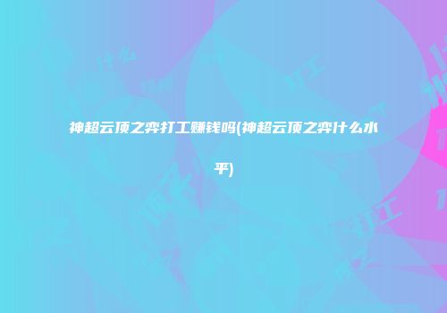 神超云顶之弈打工赚钱吗(神超云顶之弈什么水平)