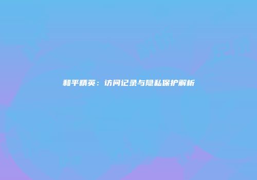 和平精英：访问记录与隐私保护解析