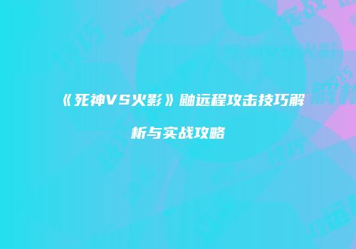《死神VS火影》鼬远程攻击技巧解析与实战攻略