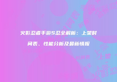 火影忍者手游S忍全解析：上架时间表、性能分析及最新情报