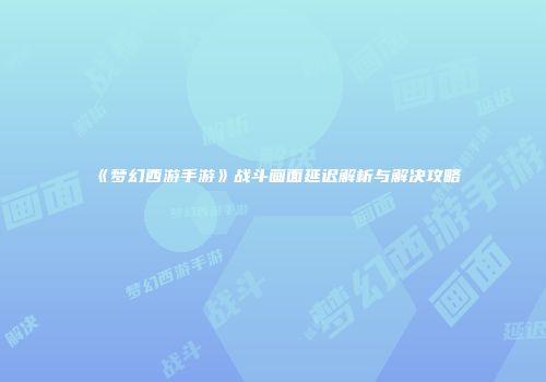 《梦幻西游手游》战斗画面延迟解析与解决攻略