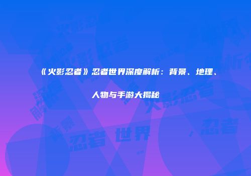 《火影忍者》忍者世界深度解析：背景、地理、人物与手游大揭秘
