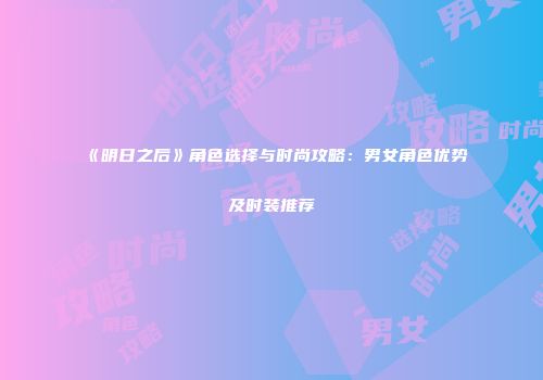 《明日之后》角色选择与时尚攻略：男女角色优势及时装推荐