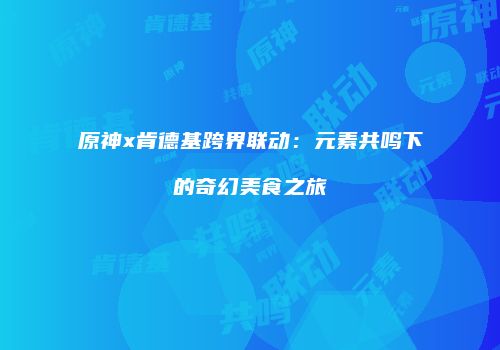原神x肯德基跨界联动：元素共鸣下的奇幻美食之旅