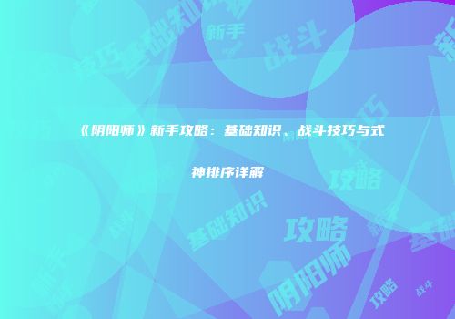 《阴阳师》新手攻略：基础知识、战斗技巧与式神排序详解
