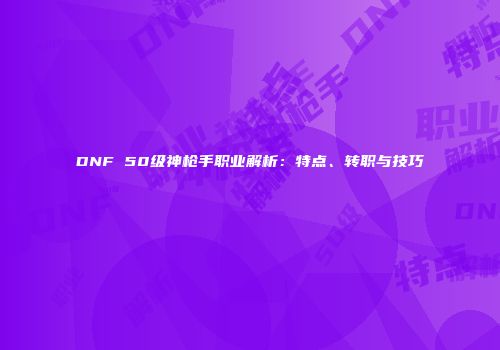 DNF 50级神枪手职业解析：特点、转职与技巧
