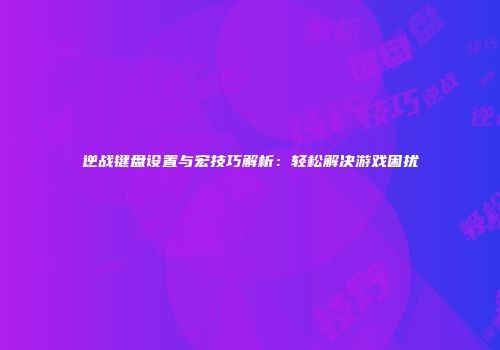 逆战键盘设置与宏技巧解析：轻松解决游戏困扰
