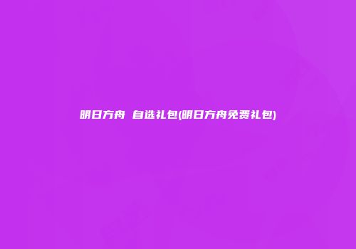 明日方舟 自选礼包(明日方舟免费礼包)