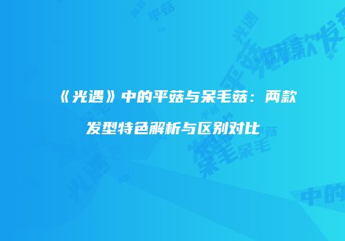 《光遇》中的平菇与呆毛菇：两款发型特色解析与区别对比
