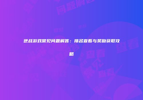 逆战游戏常见问题解答：排名查看与奖励获取攻略