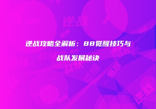 逆战攻略全解析：88觉醒技巧与战队发展秘诀