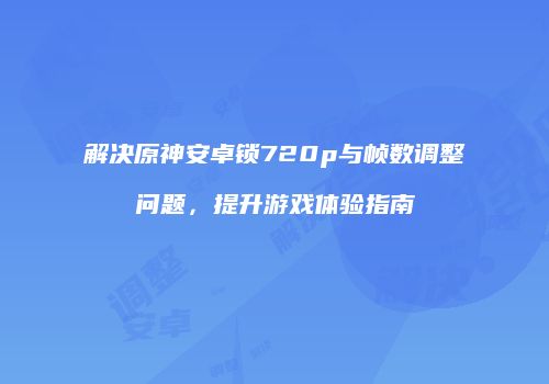 解决原神安卓锁720p与帧数调整问题，提升游戏体验指南