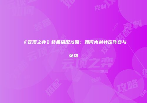 《云顶之弈》装备搭配攻略：如何克制特定阵容与英雄