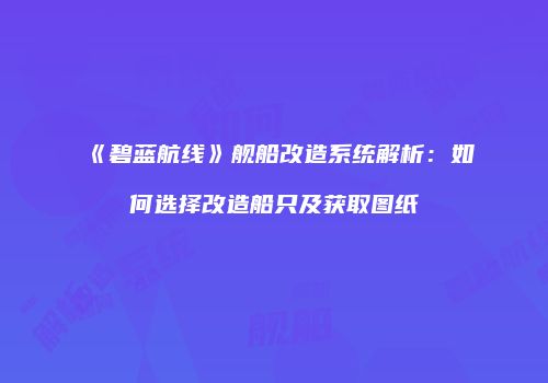 《碧蓝航线》舰船改造系统解析：如何选择改造船只及获取图纸