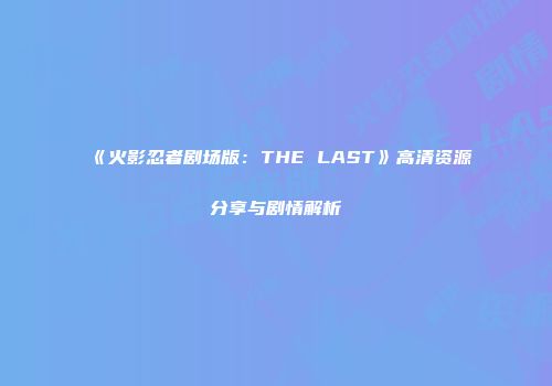 《火影忍者剧场版：THE LAST》高清资源分享与剧情解析