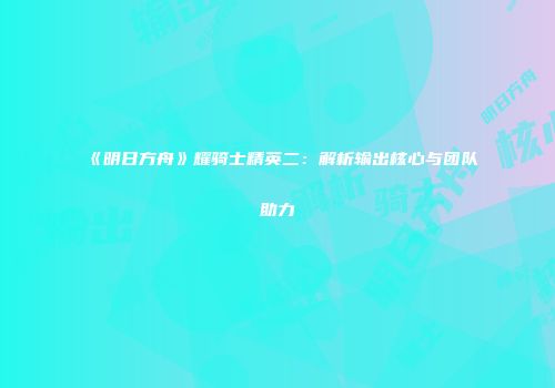 《明日方舟》耀骑士精英二：解析输出核心与团队助力