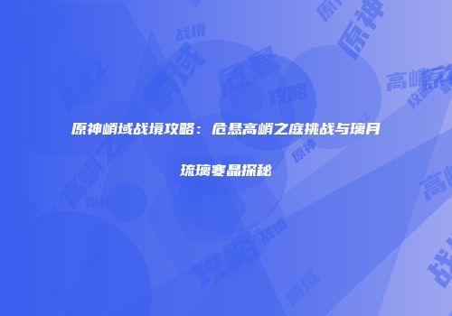 原神峭域战境攻略：危悬高峭之庭挑战与璃月琉璃寒晶探秘