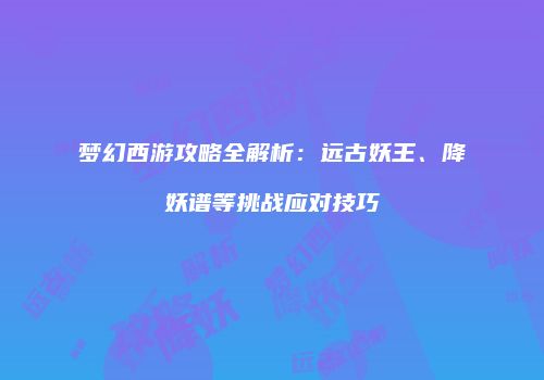 梦幻西游攻略全解析：远古妖王、降妖谱等挑战应对技巧