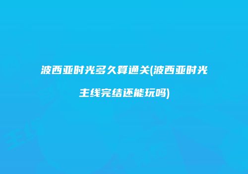 波西亚时光多久算通关(波西亚时光主线完结还能玩吗)
