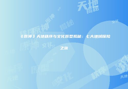 《原神》天地秩序与文化原型揭秘：七大地域探险之旅