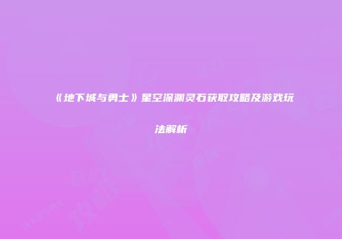 《地下城与勇士》星空深渊灵石获取攻略及游戏玩法解析