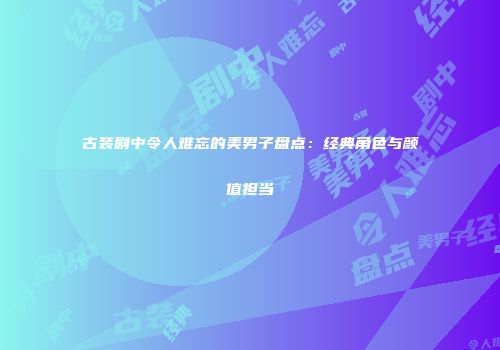 古装剧中令人难忘的美男子盘点：经典角色与颜值担当