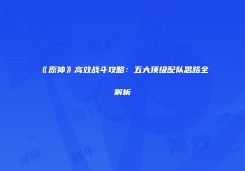 《原神》高效战斗攻略：五大顶级配队思路全解析