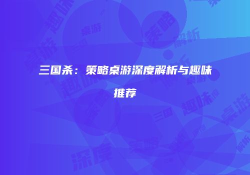 三国杀：策略桌游深度解析与趣味推荐